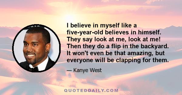 I believe in myself like a five-year-old believes in himself. They say look at me, look at me! Then they do a flip in the backyard. It won't even be that amazing, but everyone will be clapping for them.