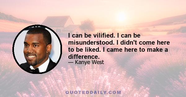 I can be vilified. I can be misunderstood. I didn't come here to be liked. I came here to make a difference.