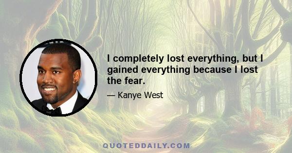 I completely lost everything, but I gained everything because I lost the fear.