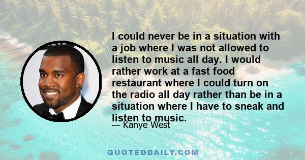 I could never be in a situation with a job where I was not allowed to listen to music all day. I would rather work at a fast food restaurant where I could turn on the radio all day rather than be in a situation where I