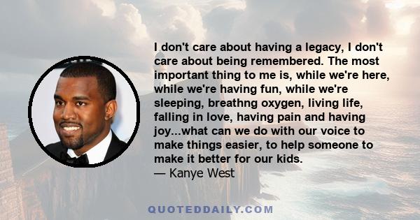 I don't care about having a legacy, I don't care about being remembered. The most important thing to me is, while we're here, while we're having fun, while we're sleeping, breathng oxygen, living life, falling in love,