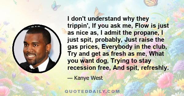 I don't understand why they trippin', If you ask me, Flow is just as nice as, I admit the propane, I just spit, probably, Just raise the gas prices, Everybody in the club, Try and get as fresh as me, What you want dog,