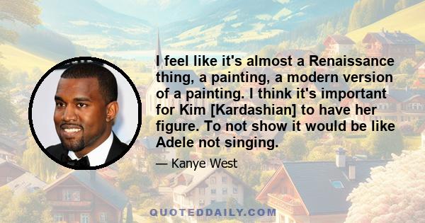 I feel like it's almost a Renaissance thing, a painting, a modern version of a painting. I think it's important for Kim [Kardashian] to have her figure. To not show it would be like Adele not singing.