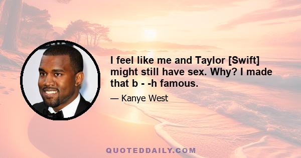 I feel like me and Taylor [Swift] might still have sex. Why? I made that b - -h famous.