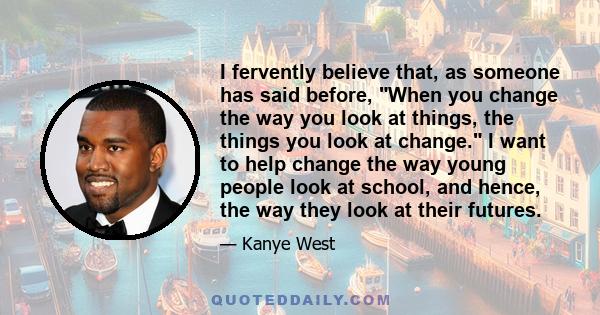 I fervently believe that, as someone has said before, When you change the way you look at things, the things you look at change. I want to help change the way young people look at school, and hence, the way they look at 