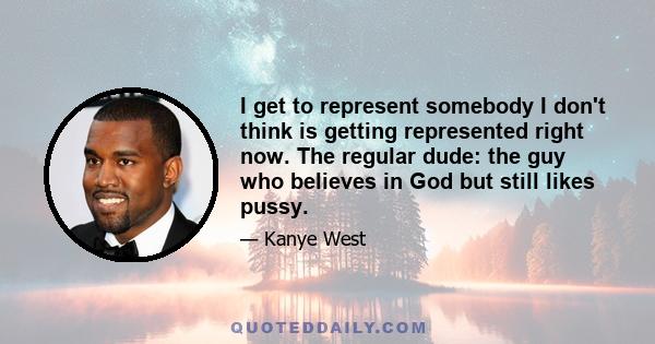 I get to represent somebody I don't think is getting represented right now. The regular dude: the guy who believes in God but still likes pussy.