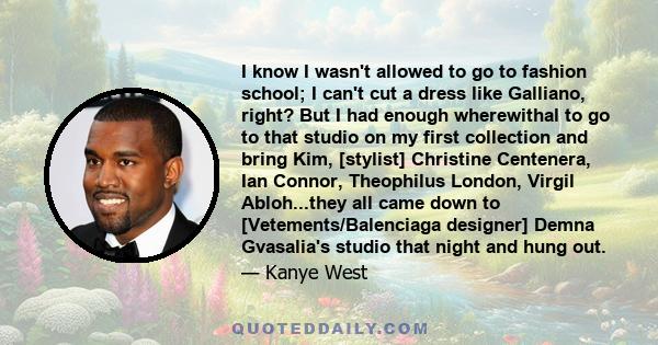 I know I wasn't allowed to go to fashion school; I can't cut a dress like Galliano, right? But I had enough wherewithal to go to that studio on my first collection and bring Kim, [stylist] Christine Centenera, Ian