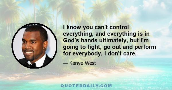 I know you can't control everything, and everything is in God's hands ultimately, but I'm going to fight, go out and perform for everybody, I don't care.