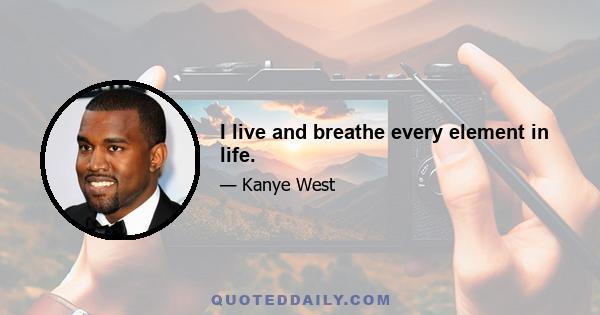 I live and breathe every element in life.