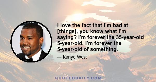 I love the fact that I'm bad at [things], you know what I'm saying? I'm forever the 35-year-old 5-year-old. I'm forever the 5-year-old of something.