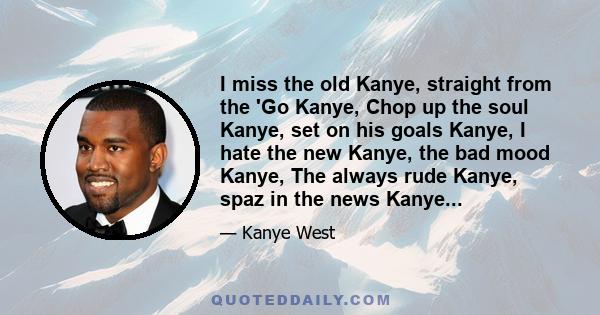 I miss the old Kanye, straight from the 'Go Kanye, Chop up the soul Kanye, set on his goals Kanye, I hate the new Kanye, the bad mood Kanye, The always rude Kanye, spaz in the news Kanye...