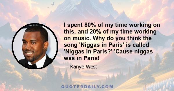 I spent 80% of my time working on this, and 20% of my time working on music. Why do you think the song 'Niggas in Paris' is called 'Niggas in Paris?' 'Cause niggas was in Paris!