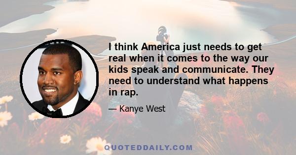 I think America just needs to get real when it comes to the way our kids speak and communicate. They need to understand what happens in rap.