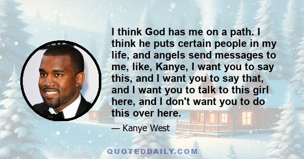 I think God has me on a path. I think he puts certain people in my life, and angels send messages to me, like, Kanye, I want you to say this, and I want you to say that, and I want you to talk to this girl here, and I