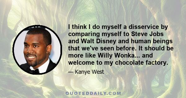 I think I do myself a disservice by comparing myself to Steve Jobs and Walt Disney and human beings that we've seen before. It should be more like Willy Wonka... and welcome to my chocolate factory.