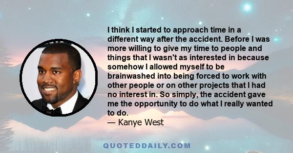 I think I started to approach time in a different way after the accident. Before I was more willing to give my time to people and things that I wasn't as interested in because somehow I allowed myself to be brainwashed