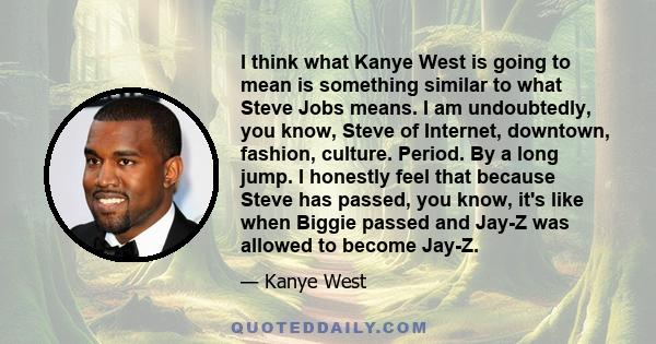 I think what Kanye West is going to mean is something similar to what Steve Jobs means. I am undoubtedly, you know, Steve of Internet, downtown, fashion, culture. Period. By a long jump. I honestly feel that because