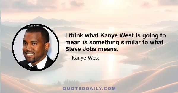 I think what Kanye West is going to mean is something similar to what Steve Jobs means.