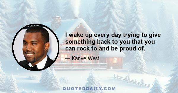 I wake up every day trying to give something back to you that you can rock to and be proud of.