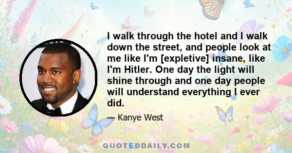 I walk through the hotel and I walk down the street, and people look at me like I'm [expletive] insane, like I'm Hitler. One day the light will shine through and one day people will understand everything I ever did.