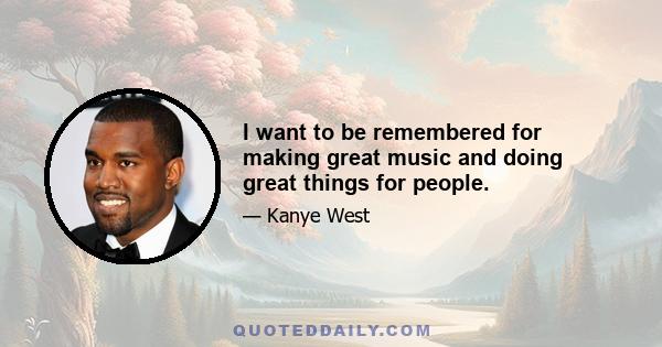 I want to be remembered for making great music and doing great things for people.