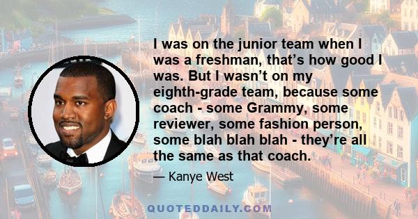 I was on the junior team when I was a freshman, that’s how good I was. But I wasn’t on my eighth-grade team, because some coach - some Grammy, some reviewer, some fashion person, some blah blah blah - they’re all the