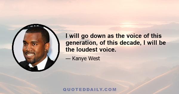 I will go down as the voice of this generation, of this decade, I will be the loudest voice.