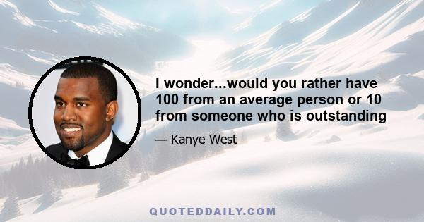 I wonder...would you rather have 100 from an average person or 10 from someone who is outstanding