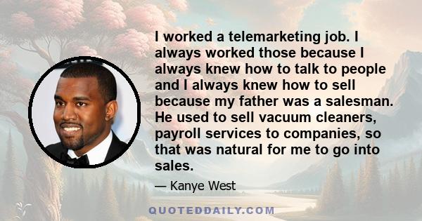 I worked a telemarketing job. I always worked those because I always knew how to talk to people and I always knew how to sell because my father was a salesman. He used to sell vacuum cleaners, payroll services to