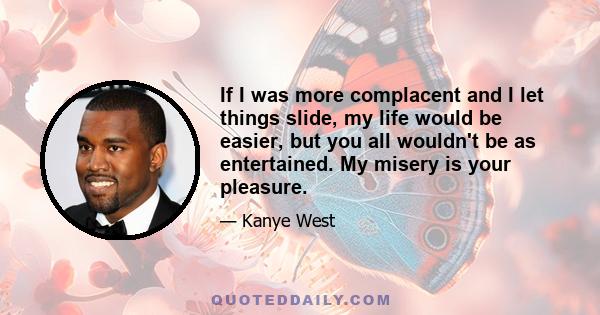 If I was more complacent and I let things slide, my life would be easier, but you all wouldn't be as entertained. My misery is your pleasure.