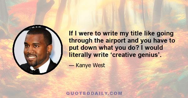 If I were to write my title like going through the airport and you have to put down what you do? I would literally write ‘creative genius’.