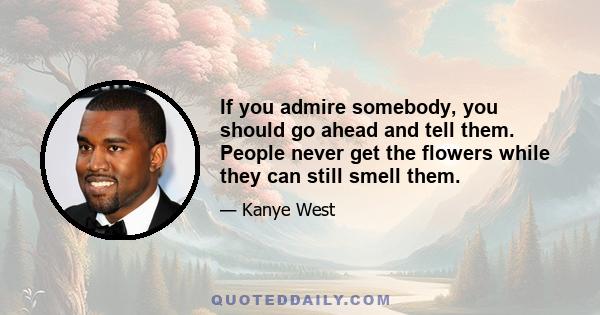 If you admire somebody, you should go ahead and tell them. People never get the flowers while they can still smell them.