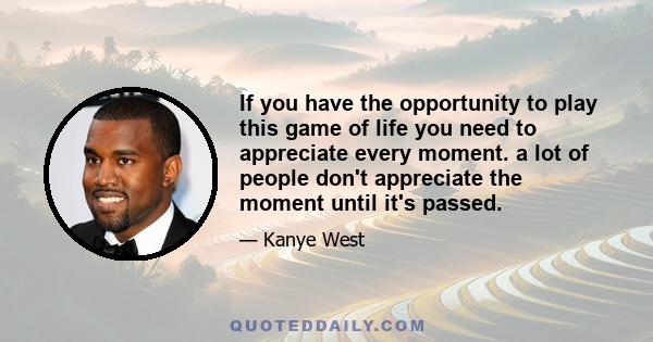 If you have the opportunity to play this game of life you need to appreciate every moment. a lot of people don't appreciate the moment until it's passed.