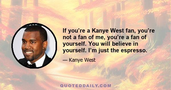 If you’re a Kanye West fan, you’re not a fan of me, you’re a fan of yourself. You will believe in yourself. I’m just the espresso.