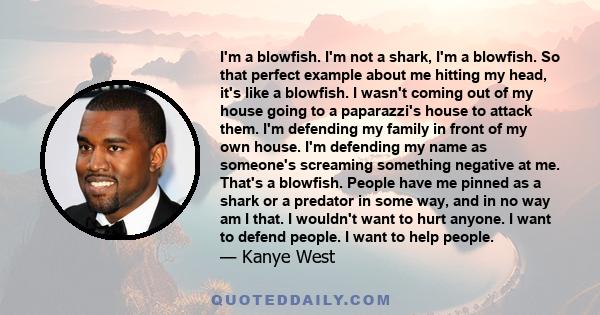 I'm a blowfish. I'm not a shark, I'm a blowfish. So that perfect example about me hitting my head, it's like a blowfish. I wasn't coming out of my house going to a paparazzi's house to attack them. I'm defending my