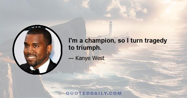 I'm a champion, so I turn tragedy to triumph.