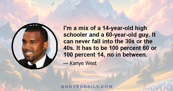 I'm a mix of a 14-year-old high schooler and a 60-year-old guy. It can never fall into the 30s or the 40s. It has to be 100 percent 60 or 100 percent 14, no in between.