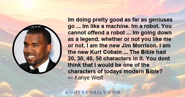 Im doing pretty good as far as geniuses go ... Im like a machine. Im a robot. You cannot offend a robot ... Im going down as a legend, whether or not you like me or not. I am the new Jim Morrison. I am the new Kurt