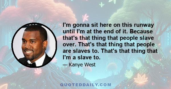 I'm gonna sit here on this runway until I'm at the end of it. Because that's that thing that people slave over. That's that thing that people are slaves to. That's that thing that I'm a slave to.