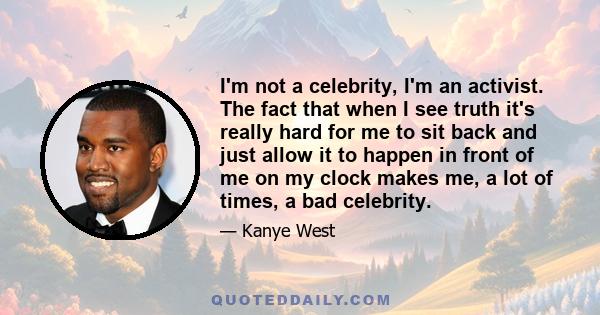 I'm not a celebrity, I'm an activist. The fact that when I see truth it's really hard for me to sit back and just allow it to happen in front of me on my clock makes me, a lot of times, a bad celebrity.