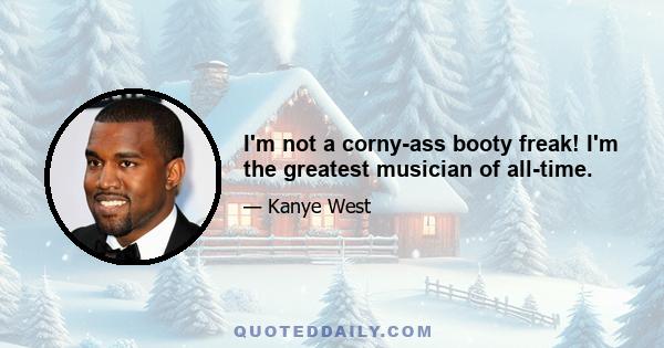 I'm not a corny-ass booty freak! I'm the greatest musician of all-time.