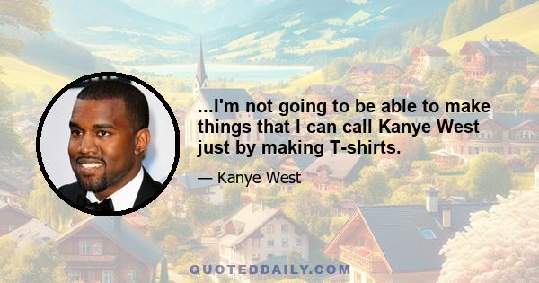 ...I'm not going to be able to make things that I can call Kanye West just by making T-shirts.