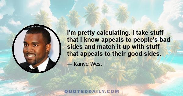 I'm pretty calculating. I take stuff that I know appeals to people's bad sides and match it up with stuff that appeals to their good sides.