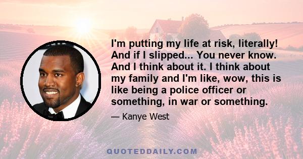 I'm putting my life at risk, literally! And if I slipped... You never know. And I think about it. I think about my family and I'm like, wow, this is like being a police officer or something, in war or something.