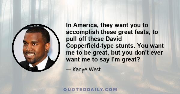 In America, they want you to accomplish these great feats, to pull off these David Copperfield-type stunts. You want me to be great, but you don't ever want me to say I'm great?