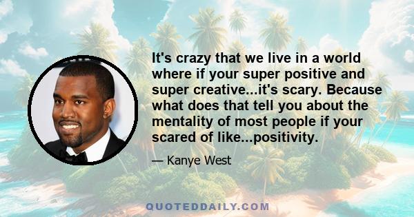 It's crazy that we live in a world where if your super positive and super creative...it's scary. Because what does that tell you about the mentality of most people if your scared of like...positivity.