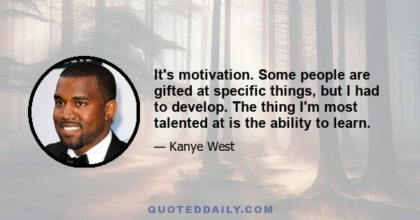 It's motivation. Some people are gifted at specific things, but I had to develop. The thing I'm most talented at is the ability to learn.