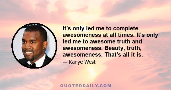 It's only led me to complete awesomeness at all times. It's only led me to awesome truth and awesomeness. Beauty, truth, awesomeness. That's all it is.