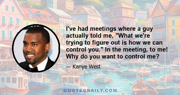 I've had meetings where a guy actually told me, What we're trying to figure out is how we can control you. In the meeting, to me! Why do you want to control me?