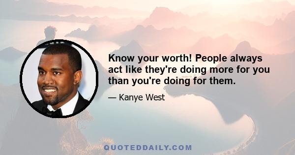 Know your worth! People always act like they're doing more for you than you're doing for them.